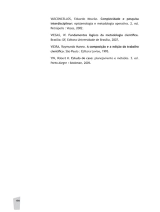 190
VASCONCELLOS, Eduardo Mourão. Complexidade e pesquisa
interdisciplinar: epistemologia e metodologia operativa. 2. ed.
Petrópolis : Vozes, 2002.
VIEGAS, W. Fundamentos lógicos da metodologia científica.
Brasília: DF, Editora Universidade de Brasília, 2007.
VIEIRA, Raymundo Manno. A composição e a edição do trabalho
científico. São Paulo : Editora Lovise, 1995.
YIN, Robert K. Estudo de caso: planejamento e métodos. 3. ed.
Porto Alegre : Bookman, 2005.
 