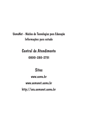 UemaNet - Núcleo de Tecnologias para Educação
Informações para estudo
Central de Atendimento
0800-280-2731
Sites
www.uema.br
www.uemanet.uema.br
http://ava.uemanet.uema.br
 
