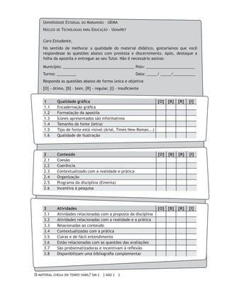 Universidade Estadual do Maranhão – UEMA
Núcleo de Tecnologias para Educação – UemaNet
Caro Estudante,
No sentido de melhorar a qualidade do material didático, gostaríamos que você
respondesse às questões abaixo com presteza e discernimento. Após, destaque a
folha da apostila e entregue ao seu Tutor. Não é necessário assinar.
Município: _________________________________	Polo: _______________________
Turma: _________ 				 Data: _____/ _____/__________
Responda as questões abaixo de forma única e objetiva
[O] - ótimo, [B] – bom, [R] - regular, [I] - insuficiente
1	 Qualidade gráfica [O] [B] [R] [I]
1.1	 Encadernação gráfica
1.2	 Formatação da apostila
1.3	 Ícones apresentados são informativos
1.4	 Tamanho da fonte (letra)
1.5	 Tipo de fonte está visível (Arial, Times New Roman...)
1.6	 Qualidade de ilustração
2	 Conteúdo [O] [B] [R] [I]
2.1	 Coesão
2.2	 Coerência
2.3	 Contextualizado com a realidade e prática
2.4	 Organização
2.5	 Programa da disciplina (Ementa)
2.6	 Incentiva à pesquisa
3	 Atividades [O] [B] [R] [I]
3.1	 Atividades relacionadas com a proposta da disciplina
3.2	 Atividades relacionadas com a realidade e a prática
3.3	 Relacionadas ao conteúdo
3.4	 Contextualizadas com a prática
3.5	 Claras e de fácil entendimento
3.6	 Estão relacionadas com as questões das avaliações
3.7	 São problematizadoras e incentivam à reflexão
3.8	 Disponibilizam uma bibliografia complementar
O material chega em tempo hábil? sim ( ) não ( )
 