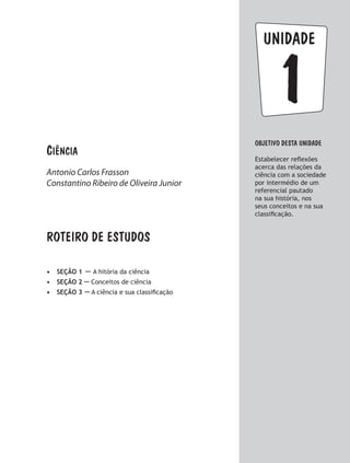 Ciência
Antonio Carlos Frasson
Constantino Ribeiro de Oliveira Junior
1
unidade
Objetivo dESTA unidade
Estabelecer reflexões
acerca das relações da
ciência com a sociedade
por intermédio de um
referencial pautado
na sua história, nos
seus conceitos e na sua
classificação.
ROTEIRO DE ESTUDOS
•	 SEÇÃO 1 – A hitória da ciência
•	 SEÇÃO 2 – Conceitos de ciência
•	 SEÇÃO 3 – A ciência e sua classificação
 