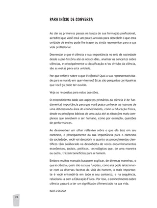 22
PARA INÍCIO DE CONVERSA
Ao dar os primeiros passos na busca de sua formação profissional,
acredito que você está um pouco ansioso para descobrir o que esta
unidade de ensino pode lhe trazer ou ainda representar para a sua
vida profissional.
Desvendar o que é ciência e sua importância no seio da sociedade
desde a pré-história até os nossos dias, analisar os conceitos sobre
ciências, e principalmente a classificação e/ou divisão da ciência,
são as metas para esta unidade.
Por que refletir sobre o que é ciência? Qual a sua representativida-
de para o mundo em que vivemos? Estas são perguntas corriqueiras
que você já pode ter ouvido.
Veja as respostas para estas questões.
O entendimento dado aos aspectos primários da ciência é de fun-
damental importância para que você possa conhecer as nuances de
uma determinada área do conhecimento, como a Educação Física,
desde os princípios básicos de uma aula até as situações mais com-
plexas que envolvem o ser humano, como por exemplo, questões
de performances.
Ao desenvolver um olhar reflexivo sobre o que ela traz em seu
contexto, e principalmente da sua importância para o contexto
da sociedade, você vai descobrir o quanto os procedimentos cien-
tíficos têm colaborado na descoberta de novos encaminhamentos
econômicos, sociais, políticos, tecnológicos que, de uma maneira
ou outra, trazem benefícios para o homem.
Embora muitos manuais busquem explicar, de diversas maneiras, o
que é ciência, quais são as suas funções, como ela pode relacionar-
se com as diversas facetas da vida do homem, o mais importan-
te é você entendê-la em todo o seu contexto, e na sequência,
relacioná-la com a Educação Física. Por isso, o conhecimento sobre
ciência passará a ter um significado diferenciado na sua vida.
Bom estudo!
22
 