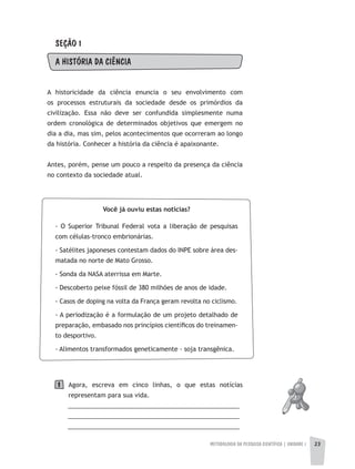 METODOLOGIA DA PESQUISA CIENTÍFICA | UNIDADE 1 23
SEÇÃO 1
A hISTÓRIA DA CIÊNCIA
A historicidade da ciência enuncia o seu envolvimento com
os processos estruturais da sociedade desde os primórdios da
civilização. Essa não deve ser confundida simplesmente numa
ordem cronológica de determinados objetivos que emergem no
dia a dia, mas sim, pelos acontecimentos que ocorreram ao longo
da história. Conhecer a história da ciência é apaixonante.
Antes, porém, pense um pouco a respeito da presença da ciência
no contexto da sociedade atual.
Agora, escreva em cinco linhas, o que estas notícias
representam para sua vida.
__________________________________________________
__________________________________________________
__________________________________________________
23
Você já ouviu estas notícias?
- O Superior Tribunal Federal vota a liberação de pesquisas
com células-tronco embrionárias.
- Satélites japoneses contestam dados do INPE sobre área des-
matada no norte de Mato Grosso.
- Sonda da NASA aterrissa em Marte.
- Descoberto peixe fóssil de 380 milhões de anos de idade.
- Casos de doping na volta da França geram revolta no ciclismo.
- A periodização é a formulação de um projeto detalhado de
preparação, embasado nos princípios científicos do treinamen-
to desportivo.
- Alimentos transformados geneticamente - soja transgênica.
1
 