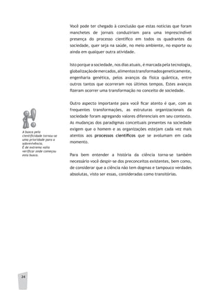 2424
Você pode ter chegado à conclusão que estas notícias que foram
manchetes de jornais conduziriam para uma imprescindível
presença do processo científico em todos os quadrantes da
sociedade, quer seja na saúde, no meio ambiente, no esporte ou
ainda em qualquer outra atividade.
Isto porque a sociedade, nos dias atuais, é marcada pela tecnologia,
globalizaçãodemercados,alimentostransformadosgeneticamente,
engenharia genética, pelos avanços da física quântica, entre
outros tantos que ocorreram nos últimos tempos. Estes avanços
fizeram ocorrer uma transformação no conceito de sociedade.
Outro aspecto importante para você ficar atento é que, com as
frequentes transformações, as estruturas organizacionais da
sociedade foram agregando valores diferenciais em seu contexto.
As mudanças dos paradigmas conceituais presentes na sociedade
exigem que o homem e as organizações estejam cada vez mais
atentos aos processos	 científi	cos que se avolumam em cada
momento.
Para bem entender a história da ciência torna-se também
necessário você despir-se dos preconceitos existentes, bem como,
de considerar que a ciência não tem dogmas e tampouco verdades
absolutas, visto ser essas, consideradas como transitórias.
a busca pela
cientificidade tornou-se
uma prioridade para a
sobrevivência.
É de extrema valia
verificar onde começou
esta busca.
 