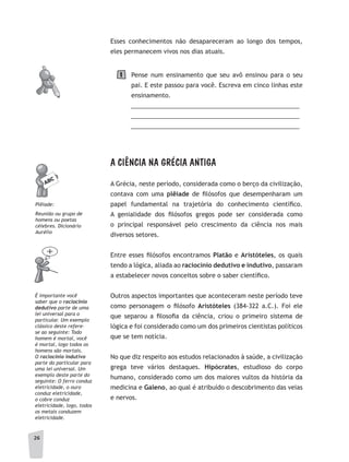 26
Esses conhecimentos não desapareceram ao longo dos tempos,
eles permanecem vivos nos dias atuais.
Pense num ensinamento que seu avô ensinou para o seu
pai. E este passou para você. Escreva em cinco linhas este
ensinamento.
__________________________________________________
__________________________________________________
__________________________________________________
A CIÊNCIA NA GRÉCIA ANTIGA
A Grécia, neste período, considerada como o berço da civilização,
contava com uma plêiade de filósofos que desempenharam um
papel fundamental na trajetória do conhecimento científico.
A genialidade dos filósofos gregos pode ser considerada como
o principal responsável pelo crescimento da ciência nos mais
diversos setores.
Entre esses filósofos encontramos Platão e Aristóteles, os quais
tendo a lógica, aliada ao raciocínio dedutivo e indutivo, passaram
a estabelecer novos conceitos sobre o saber científico.
Outros aspectos importantes que aconteceram neste período teve
como personagem o filósofo Aristóteles (384-322 a.C.). Foi ele
que separou a filosofia da ciência, criou o primeiro sistema de
lógica e foi considerado como um dos primeiros cientistas políticos
que se tem notícia.
No que diz respeito aos estudos relacionados à saúde, a civilização
grega teve vários destaques. Hipócrates, estudioso do corpo
humano, considerado como um dos maiores vultos da história da
medicina e Galeno, ao qual é atribuído o descobrimento das veias
e nervos.
Plêiade:
Reunião ou grupo de
homens ou poetas
célebres. Dicionário
aurélio
É importante você
saber que o raciocínio
dedutivo parte de uma
lei universal para o
particular. um exemplo
clássico deste refere-
se ao seguinte: Todo
homem é mortal, você
é mortal, logo todos os
homens são mortais.
O raciocínio indutivo
parte do particular para
uma lei universal. um
exemplo deste parte do
seguinte: O ferro conduz
eletricidade, o ouro
conduz eletricidade,
o cobre conduz
eletricidade, logo, todos
os metais conduzem
eletricidade.
1
 