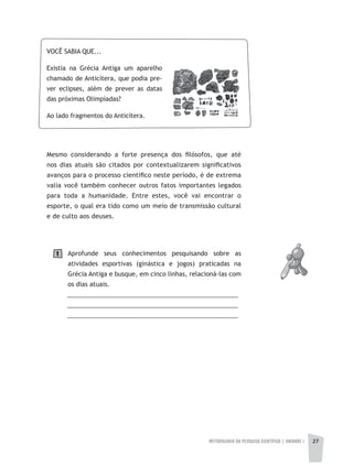 METODOLOGIA DA PESQUISA CIENTÍFICA | UNIDADE 1 27
Mesmo considerando a forte presença dos filósofos, que até
nos dias atuais são citados por contextualizarem significativos
avanços para o processo científico neste período, é de extrema
valia você também conhecer outros fatos importantes legados
para toda a humanidade. Entre estes, você vai encontrar o
esporte, o qual era tido como um meio de transmissão cultural
e de culto aos deuses.
Aprofunde seus conhecimentos pesquisando sobre as
atividades esportivas (ginástica e jogos) praticadas na
Grécia Antiga e busque, em cinco linhas, relacioná-las com
os dias atuais.
__________________________________________________
__________________________________________________
__________________________________________________
VOCÊ SABIA QUE...
Existia na Grécia Antiga um aparelho
chamado de Anticítera, que podia pre-
ver eclipses, além de prever as datas
das próximas Olimpíadas?
Ao lado fragmentos do Anticítera.
1
 