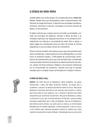 2828
A CIÊNCIA NA IDADE MÉDIA
A Idade Média, por muito tempo, foi considerada como a Idade das
Trevas. Razões para que historiadores assim a denominassem não
faltaram ao longo da história. O declínio nas atividades científicas,
artísticas, literárias e culturais, vinculados a um forte controle da
igreja, se fez presente.
O rígido controle que a igreja exercia em todas as atividades, cal-
cada nos princípios de legitimar, difundir o Reino de Deus e as
verdades expressas nas Sagradas Escrituras se fez presente prin-
cipalmente nas ciências e na produção do saber. Para a igreja, o
saber pagão era considerado como um fator de ultraje às teorias
dogmáticas e aos princípios morais do cristianismo.
Outros motivos também não faltaram para que este período fosse
assim considerado. A destruição de acervos bibliográficos, as lutas
entre os senhores feudais, a dificuldade de comunicação contri-
buíram de sobremaneira para que este período fosse considerado
como principal elemento prejudicial ao desenvolvimento da ciên-
cia, apesar da forte presença religiosa e do processo intelectual
ter se concentrado nos mosteiros, fazendo com que os estudos
voltados para a religião fossem priorizados em relação à ciência.
O NOME DA ROSA (1986)
sinOPse: eM 1327 WilliaM de basKerville (sean connery), uM MonGe
Franciscano, e adso von MelK (christian slater), uM noviço Que o
acoMpanha, cheGaM a uM reMoto Mosteiro no norte da itália. WilliaM de
basKerville pretende participar de uM conclave para decidir se a iGreJa
deve doar parte de suas riQueZas, Mas a atenção é desviada por vários
assassinatos Que aconteceM no Mosteiro. WilliaM de basKerville coMeça
a investiGar o caso, Que se Mostra bastante intrincado, aléM dos deMais
reliGiosos acreditareM Que é obra do deMÔnio. WilliaM de basKerville
não partilha desta opinião, Mas antes Que ele conclua as investiGaçÕes
bernardo Gui (F. Murray abrahaM), o Grão-inQuisidor, cheGa no local
e está pronto para torturar QualQuer suspeito de heresia Que tenha
coMetido assassinatos eM noMe do diabo. considerando Que ele não Gosta
 
