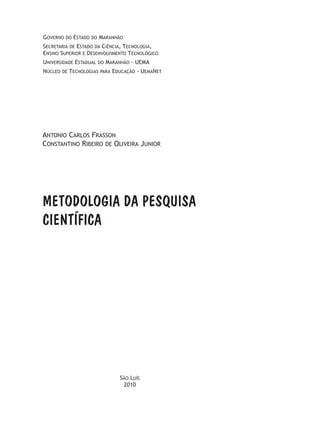 Governo do Estado do Maranhão
Secretaria de Estado da Ciência, Tecnologia,
Ensino Superior e Desenvolvimento Tecnológico
Universidade Estadual do Maranhão - UEMA
Núcleo de Tecnologias para Educação - UemaNet
METODOLOGIA DA PESQUISA
CIENTÍFICA
Antonio Carlos Frasson
Constantino Ribeiro de Oliveira Junior	
São Luís
2010
 