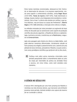 3030
Entre tantos cientistas reverenciados, destacam-se três: Centra-
do na observação da natureza e no processo experimental, ten-
do como suporte o conhecimento científico, temos Roger Bacon
(1214-1294). Tomás de Aquino (1227-1274), frade dominicano e
teólogo, buscou realizar uma integração entre escolástica e aristo-
telismo. Com a frase “a ciência não consiste em ratificar o que ou-
tros disseram, mas em buscar as causas dos fenômenos”, Alberto
Magno (1193-1280) defendeu a interação entre ciência e religião.
As reflexões emanadas por estes procedem ao surgimento de duas
linhas de discussão que se constituíram como suporte da produção
científica dos séculos seguintes: a filosofia da ciência e a epistemo-
logia. A primeira corrente, transformou-se no Positivismo, a segun-
da no Construtivismo.
Após esta passagem pela história da ciência na Idade Média, você
pode observar momentos diferenciados. Inicialmente calcada na
forte presença da religião e posteriormente com o advento de uma
plêiade de novos cientistas, pensadores e filósofos, os quais constru-
íram novos paradigmas científicos que perduram até os dias atuais.
Conheça mais sobre outros momentos vivenciados neste
período pesquisando sobre o entendimento dado ao culto
do corpo por intermédio da prática da atividade física
e escreva, em cinco linhas, como você considera este
momento.
__________________________________________________
__________________________________________________
__________________________________________________
A CIÊNCIA NO SÉCULO XVII
O século XVII é distinguido por uma forte presença de filósofos e
cientistas nos mais diversos setores, que marcaram uma brilhante
presença neste período. Assinala também uma ruptura da maneira
de ver e entender a ciência.
É importante
você saber que o
Positivismo criado
por auguste Comte
é considerado como
uma linha teórica
da sociologia, o qual
consiste na observação
dos fenômenos,
subordinando
a imaginação à
observação. O
Construtivismo
constitui-se pela ação
do homem com o meio
social e físico.
1
 