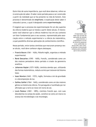 METODOLOGIA DA PESQUISA CIENTÍFICA | UNIDADE 1 3131
Outro fato de suma importância, que você deve observar, refere-se
à construção do saber. O saber neste período passa a ser construído
a partir da realidade que se faz presente na vida do homem. Este
processo é denominado de empirismo. A explicação deste saber é
colocada à prova, a qual é designada como experimentação.
É inegável que o processo da experimentação foi um dos suportes
da ciência moderna que se instala a partir deste século. É interes-
sante você observar que a ciência moderna traz em seu contexto
um fator fundamental para o seu sucesso, representado pela asso-
ciação entre o método experimental e a ciência da matemática,
a qual possibilita diversas aplicações do conhecimento científico.
Nesse período, entre tantos cientistas que marcaram presença nes-
se século, você deve conhecer alguns destaques.
• Francis Bacon (1561 – 1626), filósofo inglês, organizou o método
experimental.
• René Descartes (1595 – 1650), francês, considerado como um
dos maiores pensadores deste período e criador da geometria
analítica.
• Johannes Kepler (1571-1628), cientista alemão que, utilizando
das formas matemáticas, reduziu as leis que tratavam do Sistema
Solar.
• Isaac Newton (1642 – 1727), inglês, formulou a lei da gravidade
e a decomposição da luz.
• Galileu Galilei (1564 – 1642), considerado como um dos maiores
gênios na história da ciência. Foi perseguido e humilhado por ter
afirmado que a terra se move em torno do sol.
• Louis Pasteur (1822 - 1895), cientista francês que, com suas
descobertas no campo da saúde, constitui-se como um marco no
avanço da microbiologia e da imunologia.
É importante você
saber que através da
aplicação do método
experimental, a
organização e as leis
do universo passaram
a ser conhecidas no
século XVII, bem como,
a rejeição à intervenção
religiosa pelos filósofos
que se fez presente.
 