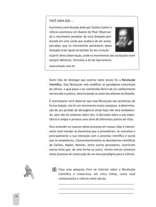 3232
VOCÊ SABIA QUE...
A primeira contribuição dada por Galileu Galilei à
ciência aconteceu em Duomo de Pisa? Observan-
do o movimento pendular de uma lâmpada pen-
durada em uma corda que acabara de ser acesa,
percebeu que os movimentos pendulares desta
lâmpada eram iguais às batidas do seu coração.
A partir desta observação, onde os movimentos das oscilações eram
sempre idênticas, formulou a lei do isocronismo.
www.emack.com.br
Outro fato de destaque que ocorreu neste século foi a Revolução
Científi	ca. Essa Revolução veio modificar os paradigmas conceituais
da ciência, a qual passa a ser constituída dentro de um conhecimento
estruturado e prático, desvinculando-se assim dos ditames da filosofia.
É interessante você observar que essa Revolução não aconteceu de
forma isolada, ela foi um movimento muito complexo. A determina-
ção do seu período de abrangência ainda hoje não está estabeleci-
da, pois não há consenso sobre isto. A discussão sobre a sua impor-
tância é ampla e provoca uma série de diferentes pontos de vista.
Para entender as nuances deste processo em nossas vidas é interes-
sante você estudar os elementos que a precederam, os conceitos e
principalmente a sua interação com o processo científico e social
que se estabeleceu. Concomitantemente as descobertas científicas
de Galileu, Kepler, Newton, entre outros pensadores, ocorreram
outros fatos que, de uma forma ou outra, vieram marcar presença
neste processo de construção de um novo paradigma para a ciência.
Faça uma pesquisa livre na internet sobre a Revolução
Científica e transcreva, em cinco linhas, como você
contextualiza a ciência neste século.
__________________________________________________
__________________________________________________
__________________________________________________
1
 