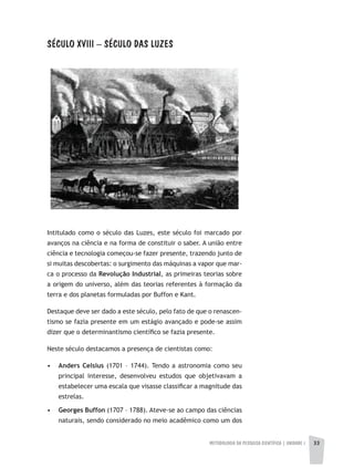 METODOLOGIA DA PESQUISA CIENTÍFICA | UNIDADE 1 3333
SÉCULO XVIII – SÉCULO DAS LUzES
Intitulado como o século das Luzes, este século foi marcado por
avanços na ciência e na forma de constituir o saber. A união entre
ciência e tecnologia começou-se fazer presente, trazendo junto de
si muitas descobertas: o surgimento das máquinas a vapor que mar-
ca o processo da Revolução Industrial, as primeiras teorias sobre
a origem do universo, além das teorias referentes à formação da
terra e dos planetas formuladas por Buffon e Kant.
Destaque deve ser dado a este século, pelo fato de que o renascen-
tismo se fazia presente em um estágio avançado e pode-se assim
dizer que o determinantismo científico se fazia presente.
Neste século destacamos a presença de cientistas como:
• Anders Celsius (1701 – 1744). Tendo a astronomia como seu
principal interesse, desenvolveu estudos que objetivavam a
estabelecer uma escala que visasse classificar a magnitude das
estrelas.
• Georges Buffon (1707 – 1788). Ateve-se ao campo das ciências
naturais, sendo considerado no meio acadêmico como um dos
 