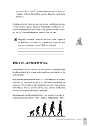 METODOLOGIA DA PESQUISA CIENTÍFICA | UNIDADE 1 3535
no reinado do rei Luiz XVI. Um dos principais marcos desta re-
volução é a Queda da Bastilha, símbolo do poder monárquico
da França.
Perceba como fica claro que os movimentos constituiram-se num
campo vastíssimo para a pesquisa, fornecendo contribuições ess-
senciais à reflexão sobre as incontestáveis questões sociais e huma-
nas na busca da compreensão do homem como um todo.
Pesquise na internet, e escreva em cinco linhas, o porquê
da Revolução Industrial ser considerada como um dos
acontecimentos que trouxe influência à ciência.
__________________________________________________
__________________________________________________
__________________________________________________
SÉCULO XIX – O SÉCULO DA CIÊNCIA
A ciência neste século traz em seu bojo a euforia propagada pela
Revolução Industrial e avança a olhos vistos em diversas áreas do
conhecimento.
O progresso nos métodos matemáticos, a descoberta do mundo mi-
croscópio e a conexão entre as forças elétricas e magnéticas, as
radiações infravermelha e ultravioleta estavam entre os principais
momentos na área da ciência. Vários países criaram instituições
voltadas em desenvolver estudos científicos.
Outros aspectos considerados importantes que aconteceram neste sé-
culo relacionam-se a Darwin (1809 – 1892) e a Pasteur (1822 – 1895).
1
 