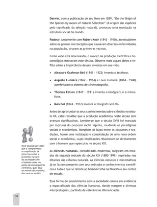 36
Darwin, com a publicação de seu livro em 1859, “On the Origin of
the Species by Means of Natural Selection” (A origem das espécies
pelo significado da seleção natural), provocou uma revolução na
estrutura social do mundo.
Pasteur juntamente com Robert Koch (1843 – 1910), ao estudarem
sobre os germes microscópios que causavam diversas enfermidades
na população, criaram as primeiras vacinas.
Como você está observando, o avanço na produção científica e te-
conológica marcaram este século. Observe mais alguns deles e re-
flita sobre a importância desses inventos em sua vida.
•	 Alexadre Grahman Bell (1847 – 1922) inventa o telefone.
•	 Auguste Lumière (1862 – 1954) e Louis Lumière (1864 – 1948)
aperfeiçoam o sistema de cinematografia.
•	 Thomas Edison (1847 – 1931) inventa o fonógrafo e o micro-
fone.
•	 Marconi (1874 – 1937) inventa o telégrafo sem fio.
Antes de aprofundar os seus conhecimentos sobre ciências no sécu-
lo XX, cabe ressaltar que a produção acadêmica neste século tem
avanços significativos. Lembre-se que o século XVIII foi marcado
por rupturas do processo social vigente, mudando os paradigmas
sociais e econômicos. Rompidos os laços entre os costumes e tra-
dições, houve uma instalação e consolidação de uma nova ordem
social e econômica, cujas implicações relacionam-se diretamente
com o homem que repercutiu no século XIX.
As ciências humanas, consideradas modernas, surgiram em mea-
dos da segunda metade do século XIX (1800-1899) inspiradas nos
ditames das ciências naturais. As ciências naturais e matemáticas
já se faziam presente com seus métodos e conhecimentos científi-
cos e tudo o que se referia ao homem tinha na filosofia o seu centro
de estudo.
Essa forma de envolvimento com a sociedade coloca em evidência
a espacialidade das ciências humanas, dando margem a diversas
interpretações, partindo de referências diferenciadas.
Você já pode perceber
que a compreensão
e a explicação de
fatos inerentes e
presentes no seio
da sociedade têm
o homem como seu
ponto de convergência
científico, quer seja
no mundo do trabalho,
das ruas ou sociais.
 
