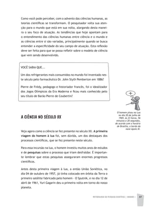 METODOLOGIA DA PESQUISA CIENTÍFICA | UNIDADE 1 37
Como você pode perceber, com o advento das ciências humanas, as
teorias científicas se transformam. O pesquisador volta sua aten-
ção para o mundo que está em sua volta, alargando desta manei-
ra o seu foco de atuação. As tendências que hoje apontam para
o entendimento das ciências humanas entre ciência e o mundo e
as ciências entre si são variadas, principalmente quando se busca
entender a especificidade do seu campo de atuação. Esta reflexão
deve ser feita para que se possa refletir sobre o modelo de ciência
que vem sendo desenvolvido.
A CIÊNCIA NO SÉCULO XX
Veja agora como a ciência se fez presente no século XX. A primeira
viagem do homem à lua foi, sem dúvida, um dos destaques dos
processos científicos, que se fez presente neste século.
Para essa incursão na lua, o homem investiu muitos anos de estudos
e de pesquisas sobre o processo que iriam desfraldar. É importan-
te lembrar que estas pesquisas asseguraram enormes progressos
científicos.
Antes desta primeira viagem à lua, a então União Soviética, no
dia 04 de outubro de 1957, já tinha colocado em órbita da Terra o
primeiro satélite fabricado pelo homem – O Sputnik, e no dia 12 de
abril de 1961, Yuri Gagarin deu a primeira volta em torno do nosso
planeta.
VOCÊ SABIA QUE...
Um dos refrigerantes mais consumidos no mundo foi inventado nes-
te século pelo farmacêutico Dr. John Styth Pemberton em 1886?
Pierre de Frédy, pedagogo e historiador francês, foi o idealizador
dos Jogos Olímpicos da Era Moderna e ficou mais conhecido pelo
seu título de Barão Pierre de Coubertin?
O homem pisou na Lua
no dia 20 de julho de
1969, às 23 horas, 56
minutos e 20 segundos,
de acordo com o horário
de Brasília, a bordo da
nave apolo XI.
 