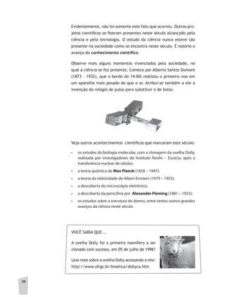 3838
Evidentemente, não foi somente este fato que ocorreu. Outros pro-
jetos científicos se fizeram presentes neste século alcançado pela
ciência e pela tecnologia. O estudo da ciência nunca esteve tão
presente na sociedade como se encontra neste século. É notório o
avanço do conhecimento	científi	co.
Observe mais alguns momentos vivenciados pela sociedade, no
qual a ciência se fez presente. Comece por Alberto Santos Dumont
(1873 – 1932), que a bordo do 14-BIS realizou o primeiro voo em
um aparelho mais pesado do que o ar. Atribui-se também a ele a
invenção do relógio de pulso para substituir o de bolso.
Veja outros acontecimentos científicos que marcaram este século:
•	 os estudos da biologia molecular, com a clonagem da ovelha Dolly,
realizada por investigadores do Instituto Roslin – Escócia, após a
transferência nuclear de células;
•	 a teoria quântica de Max Planck (1858 – 1947);
•	 a teoria da relatividade de Albert Einstein (1979 – 1955);
•	 a descoberta do microscópio eletrônico;
•	 a descoberta da penicilina por Alexander Fleming (1881 – 1955);
•	 os estudos sobre a estrutura do átomo, entre tantos outros grandes
avanços da ciência neste século.
VOCÊ SABIA QUE...
A ovelha Dolly foi o primeiro mamífero a ser
clonado com sucesso, em 05 de julho de 1996?
Leia mais sobre a ovelha Dolly acessando o site:
http://www.ufrgs.br/bioetica/dollyca.htm
 