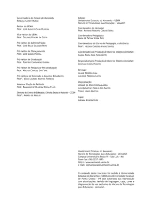 Governadora do Estado do Maranhão
Roseana Sarney Murad
Reitor da uema
Prof. José Augusto Silva Oliveira
Vice-reitor da Uema
Prof. Gustavo Pereira da Costa
Pró-reitor de Administração
Prof. José Bello Salgado Neto
Pró-reitor de Planejamento
Prof. José Gomes Pereira
Pró-reitor de Graduação
Prof. Porfírio Candanedo Guerra
Pró-reitor de Pesquisa e Pós-graduação
Prof. Walter Canales Sant’ana
Pró-reitora de Extensão e Assuntos Estudantis
Profª. Vânia Lourdes Martins Ferreira
Assessor Chefe da Reitoria
Prof. Raimundo de Oliveira Rocha Filho
Diretora do Centro de Educação, Ciências Exatas e Naturais - CECEN
Profª. Andréa de Araújo
Edição:
Universidade Estadual do Maranhão - UEMA
Núcleo de Tecnologias para Educação - UemaNet
Coordenador do UemaNet
Prof. Antonio Roberto Coelho Serra
Coordenadora Pedagógica:
Maria de Fátima Serra Rios
Coordenadora do Curso de Pedagogia, a distância:
Profª. Heloisa Cardoso Varão Santos
Coordenadora da Produção de Material Didático UemaNet:
Camila Maria Silva Nascimento
Responsável pela Produção de Material Didático UemaNet:
Cristiane Costa Peixoto
Revisão:
Liliane Moreira Lima
Lucirene Ferreira Lopes
Diagramação:
Josimar de Jesus Costa Almeida
Luis Macartney Serejo dos Santos
Tonho Lemos Martins
Capa:
Luciana Vasconcelos
Universidade Estadual do Maranhão
Núcleo de Tecnologias para Educação - UemaNet
Campus Universitário Paulo VI - São Luís - MA
Fone-fax: (98) 3257-1195
http://www.uemanet.uema.br
e-mail: comunicacao@uemanet.uema.br
O conteúdo deste fascículo foi cedido à Universidade
Estadual do Maranhão - UEMA pela Universidade Estadual
de Ponta Grossa - PR que autorizou sua reprodução
com atualizações: revisão de linguagem, capa, cores e
diagramação de uso exclusivo do Núcleo de Tecnologias
para Educação - UemaNet.
 