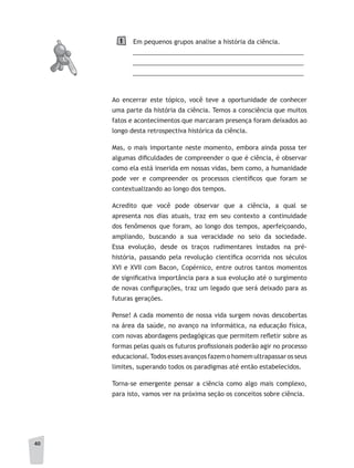 4040
Em pequenos grupos analise a história da ciência.
__________________________________________________
__________________________________________________
__________________________________________________
Ao encerrar este tópico, você teve a oportunidade de conhecer
uma parte da história da ciência. Temos a consciência que muitos
fatos e acontecimentos que marcaram presença foram deixados ao
longo desta retrospectiva histórica da ciência.
Mas, o mais importante neste momento, embora ainda possa ter
algumas dificuldades de compreender o que é ciência, é observar
como ela está inserida em nossas vidas, bem como, a humanidade
pode ver e compreender os processos científicos que foram se
contextualizando ao longo dos tempos.
Acredito que você pode observar que a ciência, a qual se
apresenta nos dias atuais, traz em seu contexto a continuidade
dos fenômenos que foram, ao longo dos tempos, aperfeiçoando,
ampliando, buscando a sua veracidade no seio da sociedade.
Essa evolução, desde os traços rudimentares instados na pré-
história, passando pela revolução científica ocorrida nos séculos
XVI e XVII com Bacon, Copérnico, entre outros tantos momentos
de significativa importância para a sua evolução até o surgimento
de novas configurações, traz um legado que será deixado para as
futuras gerações.
Pense! A cada momento de nossa vida surgem novas descobertas
na área da saúde, no avanço na informática, na educação física,
com novas abordagens pedagógicas que permitem refletir sobre as
formas pelas quais os futuros profissionais poderão agir no processo
educacional.Todos esses avanços fazem o homem ultrapassar os seus
limites, superando todos os paradigmas até então estabelecidos.
Torna-se emergente pensar a ciência como algo mais complexo,
para isto, vamos ver na próxima seção os conceitos sobre ciência.
1
 