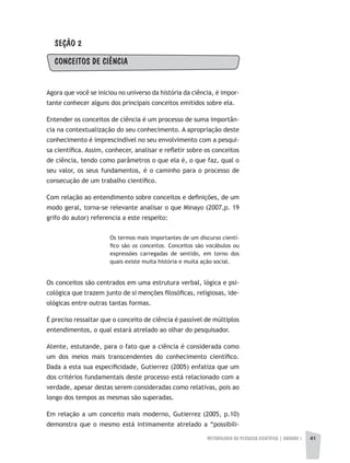 METODOLOGIA DA PESQUISA CIENTÍFICA | unidade 1 41
SEÇÃO 2
CONCEITOS DE CIÊNCIA
Agora que você se iniciou no universo da história da ciência, é impor-
tante conhecer alguns dos principais conceitos emitidos sobre ela.
Entender os conceitos de ciência é um processo de suma importân-
cia na contextualização do seu conhecimento. A apropriação deste
conhecimento é imprescindível no seu envolvimento com a pesqui-
sa científica. Assim, conhecer, analisar e refletir sobre os conceitos
de ciência, tendo como parâmetros o que ela é, o que faz, qual o
seu valor, os seus fundamentos, é o caminho para o processo de
consecução de um trabalho científico.
Com relação ao entendimento sobre conceitos e definições, de um
modo geral, torna-se relevante analisar o que Minayo (2007,p. 19
grifo do autor) referencia a este respeito:
Os termos mais importantes de um discurso cientí-
fico são os conceitos. Conceitos são vocábulos ou
expressões carregadas de sentido, em torno dos
quais existe muita história e muita ação social.
Os conceitos são centrados em uma estrutura verbal, lógica e psi-
cológica que trazem junto de si menções filosóficas, religiosas, ide-
ológicas entre outras tantas formas.
É preciso ressaltar que o conceito de ciência é passível de múltiplos
entendimentos, o qual estará atrelado ao olhar do pesquisador.
Atente, estutande, para o fato que a ciência é considerada como
um dos meios mais transcendentes do conhecimento científico.
Dada a esta sua especificidade, Gutierrez (2005) enfatiza que um
dos critérios fundamentais deste processo está relacionado com a
verdade, apesar destas serem consideradas como relativas, pois ao
longo dos tempos as mesmas são superadas.
Em relação a um conceito mais moderno, Gutierrez (2005, p.10)
demonstra que o mesmo está intimamente atrelado a “possibili-
 