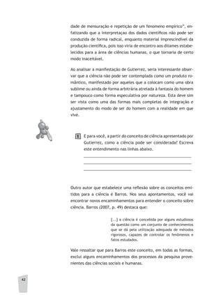 42
dade de mensuração e repetição de um fenomeno empírico”, en-
fatizando que a interpretaçao dos dados científicos não pode ser
conduzida de forma radical, enquanto material imprescindível da
produção científica, pois isso viria de encontro aos ditames estabe-
lecidos para a área de ciências humanas, o que tornaria de certo
modo inaceitável.
Ao analisar a manifestação de Gutierrez, seria interessante obser-
var que a ciência não pode ser contemplada como um produto ro-
mântico, manifestado por aqueles que a colocam como uma obra
sublime ou ainda de forma arbitrária atrelada à fantasia do homem
e tampouco como forma especulativa por natureza. Esta deve sim
ser vista como uma das formas mais completas de integração e
ajustamento do modo de ser do homem com a realidade em que
vive.
E para você, a partir do conceito de ciência apresentado por
Gutierrez, como a ciência pode ser considerada? Escreva
este entendimento nas linhas abaixo.
__________________________________________________
__________________________________________________
__________________________________________________
Outro autor que estabelece uma reflexão sobre os conceitos emi-
tidos para a ciência é Barros. Nos seus apontamentos, você vai
encontrar novos encaminhamentos para entender o conceito sobre
ciência. Barros (2007, p. 49) destaca que:
[...] a ciência é concebida por alguns estudiosos
da questão como um conjunto de conhecimentos
que se dá pela utilização adequada de métodos
rigorosos, capazes de controlar os fenômenos e
fatos estudados.
Vale ressaltar que para Barros este conceito, em todas as formas,
exclui alguns encaminhamentos dos processos da pesquisa prove-
nientes das ciências sociais e humanas.
1
 