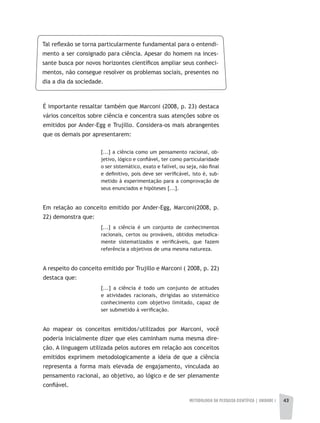 METODOLOGIA DA PESQUISA CIENTÍFICA | unidade 1 43
Tal reflexão se torna particularmente fundamental para o entendi-
mento a ser consignado para ciência. Apesar do homem na inces-
sante busca por novos horizontes científicos ampliar seus conheci-
mentos, não consegue resolver os problemas sociais, presentes no
dia a dia da sociedade.
É importante ressaltar também que Marconi (2008, p. 23) destaca
vários conceitos sobre ciência e concentra suas atenções sobre os
emitidos por Ander-Egg e Trujillo. Considera-os mais abrangentes
que os demais por apresentarem:
[...] a ciência como um pensamento racional, ob-
jetivo, lógico e confiável, ter como particularidade
o ser sistemático, exato e falível, ou seja, não final
e definitivo, pois deve ser verificável, isto é, sub-
metido à experimentação para a comprovação de
seus enunciados e hipóteses [...].
Em relação ao conceito emitido por Ander-Egg, Marconi(2008, p.
22) demonstra que:
[...] a ciência é um conjunto de conhecimentos
racionais, certos ou prováveis, obtidos metodica-
mente sistematizados e verificáveis, que fazem
referência a objetivos de uma mesma natureza.
A respeito do conceito emitido por Trujillo e Marconi ( 2008, p. 22)
destaca que:
[...] a ciência é todo um conjunto de atitudes
e atividades racionais, dirigidas ao sistemático
conhecimento com objetivo limitado, capaz de
ser submetido à verificação.
Ao mapear os conceitos emitidos/utilizados por Marconi, você
poderia inicialmente dizer que eles caminham numa mesma dire-
ção. A linguagem utilizada pelos autores em relação aos conceitos
emitidos exprimem metodologicamente a ideia de que a ciência
representa a forma mais elevada de engajamento, vinculada ao
pensamento racional, ao objetivo, ao lógico e de ser plenamente
confiável.
 