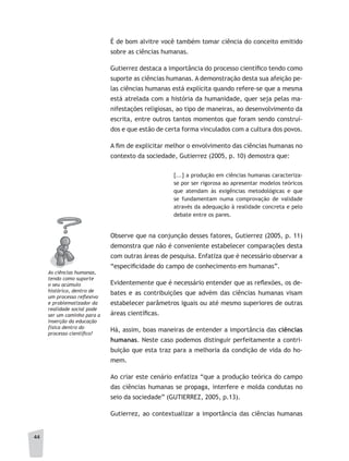 44
É de bom alvitre você também tomar ciência do conceito emitido
sobre as ciências humanas.
Gutierrez destaca a importância do processo científico tendo como
suporte as ciências humanas. A demonstração desta sua afeição pe-
las ciências humanas está explícita quando refere-se que a mesma
está atrelada com a história da humanidade, quer seja pelas ma-
nifestações religiosas, ao tipo de maneiras, ao desenvolvimento da
escrita, entre outros tantos momentos que foram sendo construí-
dos e que estão de certa forma vinculados com a cultura dos povos.
A fim de explicitar melhor o envolvimento das ciências humanas no
contexto da sociedade, Gutierrez (2005, p. 10) demostra que:
[...] a produção em ciências humanas caracteriza-
se por ser rigorosa ao apresentar modelos teóricos
que atendam às exigências metodológicas e que
se fundamentam numa comprovação de validade
através da adequação à realidade concreta e pelo
debate entre os pares.
Observe que na conjunção desses fatores, Gutierrez (2005, p. 11)
demonstra que não é conveniente estabelecer comparações desta
com outras áreas de pesquisa. Enfatiza que é necessário observar a
“especificidade do campo de conhecimento em humanas”.
Evidentemente que é necessário entender que as reflexões, os de-
bates e as contribuições que advém das ciências humanas visam
estabelecer parâmetros iguais ou até mesmo superiores de outras
áreas científicas.
Há, assim, boas maneiras de entender a importância das ciências
humanas. Neste caso podemos distinguir perfeitamente a contri-
buição que esta traz para a melhoria da condição de vida do ho-
mem.
Ao criar este cenário enfatiza “que a produção teórica do campo
das ciências humanas se propaga, interfere e molda condutas no
seio da sociedade” (GUTIERREZ, 2005, p.13).
Gutierrez, ao contextualizar a importância das ciências humanas
as ciências humanas,
tendo como suporte
o seu acúmulo
histórico, dentro de
um processo reﬂexivo
e problematizador da
realidade social pode
ser um caminho para a
inserção da educação
física dentro do
processo científico?
 