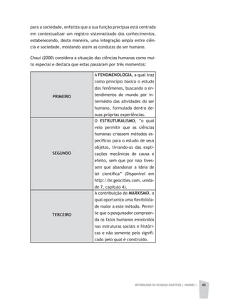 METODOLOGIA DA PESQUISA CIENTÍFICA | unidade 1 45
para a sociedade, enfatiza que a sua função precípua está centrada
em contextualizar um registro sistematizado dos conhecimentos,
estabelecendo, desta maneira, uma integração ampla entre ciên-
cia e sociedade, moldando assim as condutas do ser humano.
Chaui (2000) considera a situação das ciências humanas como mui-
to especial e destaca que estas passaram por três momentos:
PRIMEIRO
A FENOMENOLOGIA, a qual traz
como princípio básico o estudo
dos fenômenos, buscando o en-
tendimento do mundo por in-
termédio das atividades do ser
humano, formulada dentro de-
suas próprias experiências.
SEGUNDO
O ESTRUTURALISMO, “o qual
veio permitir que as ciências
humanas criassem métodos es-
pecíficos para o estudo de seus
objetos, livrando-as das expli-
cações mecânicas de causa e
efeito, sem que por isso tives-
sem que abandonar a ideia de
lei científica” (Disponível em
http://br.geocities.com, unida-
de 7, capítulo 4).
TERCEIRO
A contribuição do MARXISMO, o
qual oportuniza uma flexibilida-
de maior a este método. Permi-
te que o pesquisador compreen-
da os fatos humanos envolvidos
nas estruturas sociais e históri-
cas e não somente pelo signifi-
cado pelo qual é construído.
 