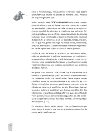 46
Sobre a fenomenologia, estruturalismo e marxismo você poderá
aprofundar seus estudos nos estudos de Marilena Chauí. Pesquise
em http://br.geocities.com.
Assim, o estudo sobre CIÊNCIAS HUMANAS fornece uma compre-
ensão detalhada, a qual você pode considerar que um dos progres-
sos substanciais referendados para ela encontra-se no reconhe-
cimento mundial dos cientistas a respeito de sua aplicação. Por
mais avançada que seja a ciência, a principal virtude das ciências
humanas é a sua contribuição ao desenvolvimento social e cultural
da sociedade. O homem não é um ser abstrato, isolado, mas sim,
um ser que vive, pensa e interage nos meios sociais, econômicos,
culturais, entre outros. A sua historicidade revela um traço defini-
dor de seu significado, o qual se constitui na sua grandeza.
Lembre-se que a sociedade se caracteriza por movimentos sociais,
culturais, econômicos e políticos, denominados por capitalismo,
neo-capitalismo, globalização, era da informação, era do conhe-
cimento, entre outras tantas formas que se manifestam em nossas
vidas trazendo em seu bojo impactos consideráveis para o sistema
de vida do homem.
No que se trata sobre as CIÊNCIAS SOCIAIS é interessante você
conhecer o que diz Minayo (2007) ao analisar os encaminhamen-
tos referentes à ciência e cientificidade. Destaca que o campo
científico, apesar de sua normatividade e ser envolvido por con-
flitos e contradições, apresenta as diferenças existentes entre as
ciências da natureza e as ciências sociais. Diferenças estas que
segundo a autora se desdobram em diversas questões. Um dos
fatores mais relevantes aventados refere-se que a cientificidade
“tem que ser pensada com uma ideia reguladora de alta abstra-
ção e não como sinônimo de modelos e normas a serem seguidos”
Minayo (2007, p. 11).
Em relação às ciências sociais, Minayo (1994, p.13) demonstra que
o seu objeto é histórico, que busca o entendimento científico do
mundo social, ao afirmar que:
 