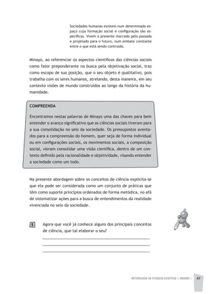 METODOLOGIA DA PESQUISA CIENTÍFICA | UNIDADE 1 47
COMPREENDA
Encontramos nestas palavras de Minayo uma das chaves para bem
entender o avanço significativo que as ciências sociais tiveram para
a sua consolidação no seio da sociedade. Os pressupostos aventa-
dos para a compreensão do homem, quer seja de forma individual
ou em configurações sociais, os movimentos sociais, a composição
social, vieram consolidar uma visão científica, dentro de um con-
texto definido pela racionalidade e objetividade, visando entender
a sociedade como um todo.
Na presente abordagem sobre os conceitos de ciência explicita-se
que ela pode ser considerada como um conjunto de práticas que
têm como suporte princípios ordenados de forma metódica, no afã
de sistematizar ações para a busca de entendimentos da realidade
vivenciada no seio da sociedade.
Agora que você já conhece alguns dos principais conceitos
de ciência, que tal elaborar o seu?
__________________________________________________
__________________________________________________
__________________________________________________
1
Sociedades humanas existem num determinado es-
paço cuja formação social e configuração são es-
pecíficas. Vivem o presente marcado pelo passado
e projetado para o futuro, num embate constante
entre o que está sendo contruído.
Minayo, ao referenciar os aspectos científicos das ciências sociais
como fator preponderante na busca pela objetivação social, traz
como escopo de sua posição, que o seu objeto é qualitativo, pois
trabalha com os seres humanos, atrelando, desta maneira, em seu
contexto visões de mundo construídos ao longo da história da hu-
manidade.
 