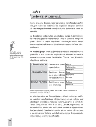48
SEÇÃO 3
A CIÊNCIA E SUA CLASSIFICAÇÃO
Com o propósito de estabelecer parâmetros científicos bem defini-
dos, por ocasião da elaboração do projeto de pesquisa, conhecer
as classifi	cações/divisões consignadas para a ciência se torna ne-
cessário.
As descobertas serão muitas, sobretudo no campo do conhecimen-
to e na condução dos entendimentos sobre os caminhos designados
para a ciência. As teorias referentes à classificação/divisão trazem
em seu contexto várias generalizações nas suas conclusões e inter-
pretações.
Os fi	lósofos	gregos foram os primeiros a elaborar uma classificação
para ciência. Isto se deu em função de que buscavam estabelecer
uma ordem para o estudo das ciências. Observe como Aristóteles
classificava a ciência:
CIÊNCIAS TEÓRICAS Consideradas como-
especulativas.
Física
Matemática
Metafísica
CIÊNCIAS PRÁTICAS Objetivam direcio-
nar as ações sobre as
atividades humanas.
Ética
Economia
Política
CIÊNCIAS POLÍTICAS Objetivam as produ-
ções exteriores.
Poética
Retórica
Fonte: adaptado pelos autores de BaRROS, aidil; LEHF ELD, Neid. Fundamentos da
Metodologia Científica. 2007. p.57.
As reflexões feitas por Thomas Hobbes, filósofo e cientista inglês,
no tocante a classificação da ciência, trazem em sua essência uma
abordagem centrada na natureza humana, governos e sociedade.
Tendo como pano de fundo a sua obra, Leviatã proporcionou um
estudo sobre o absolutismo político que sucedeu a supremacia da
Igreja medieval. Esta obra foi considerada por muitos críticos como
a sua obra prima. Ao ter a sociedade como centro de seus estudos
estabeleceu a seguinte classificação.
Você sabia que os
filósofos foram os
primeiros a classificar/
dividir a ciência? Pois
foram!
 