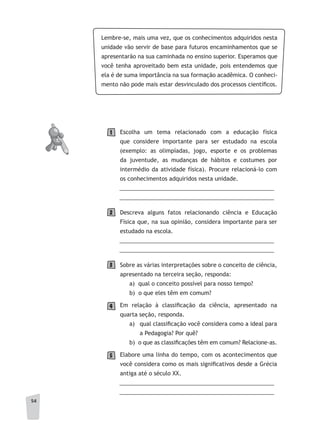 54
Lembre-se, mais uma vez, que os conhecimentos adquiridos nesta
unidade vão servir de base para futuros encaminhamentos que se
apresentarão na sua caminhada no ensino superior. Esperamos que
você tenha aproveitado bem esta unidade, pois entendemos que
ela é de suma importância na sua formação acadêmica. O conheci-
mento não pode mais estar desvinculado dos processos científicos.
Escolha um tema relacionado com a educação física
que considere importante para ser estudado na escola
(exemplo: as olimpíadas, jogo, esporte e os problemas
da juventude, as mudanças de hábitos e costumes por
intermédio da atividade física). Procure relacioná-lo com
os conhecimentos adquiridos nesta unidade.
__________________________________________________
__________________________________________________
Descreva alguns fatos relacionando ciência e Educação
Física que, na sua opinião, considera importante para ser
estudado na escola.
__________________________________________________
__________________________________________________
Sobre as várias interpretações sobre o conceito de ciência,
apresentado na terceira seção, responda:
a) qual o conceito possível para nosso tempo?
b) o que eles têm em comum?
Em relação à classificação da ciência, apresentado na
quarta seção, responda.
a) qual classificação você considera como a ideal para
a Pedagogia? Por quê?
b) o que as classificações têm em comum? Relacione-as.
Elabore uma linha do tempo, com os acontecimentos que
você considera como os mais significativos desde a Grécia
antiga até o século XX.
__________________________________________________
__________________________________________________
1
2
3
4
5
 