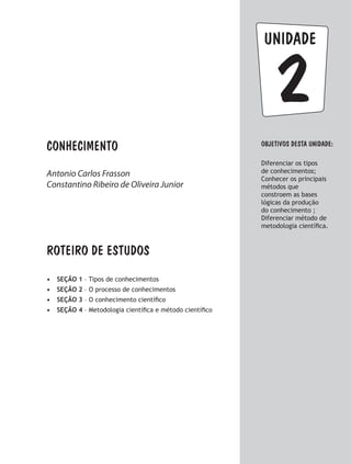 Conhecimento
2
unidade
ObjetivoS dESTA unidade:
Diferenciar os tipos
de conhecimentos;
Conhecer os principais
métodos que
constroem as bases
lógicas da produção
do conhecimento ;
Diferenciar método de
metodologia científica.
ROTEIRO DE ESTUDOS
•	 SEÇÃO 1 – Tipos de conhecimentos
•	 SEÇÃO 2 – O processo de conhecimentos
•	 SEÇÃO 3 – O conhecimento científico
•	 SEÇÃO 4 – Metodologia científica e método científico
Antonio Carlos Frasson
Constantino Ribeiro de Oliveira Junior
 