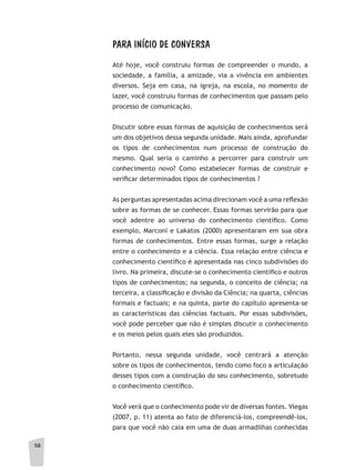 58
PARA INÍCIO DE CONVERSA
Até hoje, você construiu formas de compreender o mundo, a
sociedade, a família, a amizade, via a vivência em ambientes
diversos. Seja em casa, na igreja, na escola, no momento de
lazer, você construiu formas de conhecimentos que passam pelo
processo de comunicação.
Discutir sobre essas formas de aquisição de conhecimentos será
um dos objetivos dessa segunda unidade. Mais ainda, aprofundar
os tipos de conhecimentos num processo de construção do
mesmo. Qual seria o caminho a percorrer para construir um
conhecimento novo? Como estabelecer formas de construir e
verificar determinados tipos de conhecimentos ?
As perguntas apresentadas acima direcionam você a uma reflexão
sobre as formas de se conhecer. Essas formas servirão para que
você adentre ao universo do conhecimento científico. Como
exemplo, Marconi e Lakatos (2000) apresentaram em sua obra
formas de conhecimentos. Entre essas formas, surge a relação
entre o conhecimento e a ciência. Essa relação entre ciência e
conhecimento científico é apresentada nas cinco subdivisões do
livro. Na primeira, discute-se o conhecimento científico e outros
tipos de conhecimentos; na segunda, o conceito de ciência; na
terceira, a classificação e divisão da Ciência; na quarta, ciências
formais e factuais; e na quinta, parte do capítulo apresenta-se
as características das ciências factuais. Por essas subdivisões,
você pode perceber que não é simples discutir o conhecimento
e os meios pelos quais eles são produzidos.
Portanto, nessa segunda unidade, você centrará a atenção
sobre os tipos de conhecimentos, tendo como foco a articulação
desses tipos com a construção do seu conhecimento, sobretudo
o conhecimento científico.
Você verá que o conhecimento pode vir de diversas fontes. Viegas
(2007, p. 11) atenta ao fato de diferenciá-los, compreendê-los,
para que você não caia em uma de duas armadilhas conhecidas
 