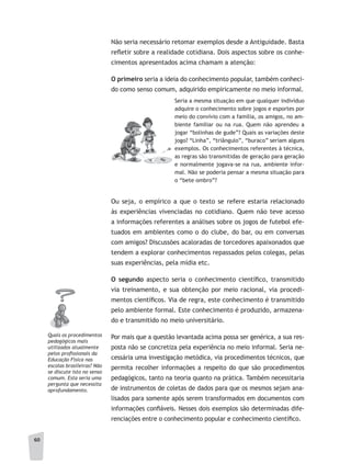 60
Não seria necessário retomar exemplos desde a Antiguidade. Basta
refletir sobre a realidade cotidiana. Dois aspectos sobre os conhe-
cimentos apresentados acima chamam a atenção:
O primeiro seria a ideia do conhecimento popular, também conheci-
do como senso comum, adquirido empiricamente no meio informal.
Seria a mesma situação em que qualquer indivíduo
adquire o conhecimento sobre jogos e esportes por
meio do convívio com a família, os amigos, no am-
biente familiar ou na rua. Quem não aprendeu a
jogar “bolinhas de gude”? Quais as variações deste
jogo? “Linha”, “triângulo”, “buraco” seriam alguns
exemplos. Os conhecimentos referentes à técnica,
as regras são transmitidas de geração para geração
e normalmente jogava-se na rua, ambiente infor-
mal. Não se poderia pensar a mesma situação para
o “bete ombro”?
Ou seja, o empírico a que o texto se refere estaria relacionado
às experiências vivenciadas no cotidiano. Quem não teve acesso
a informações referentes a análises sobre os jogos de futebol efe-
tuados em ambientes como o do clube, do bar, ou em conversas
com amigos? Discussões acaloradas de torcedores apaixonados que
tendem a explorar conhecimentos repassados pelos colegas, pelas
suas experiências, pela mídia etc.
O segundo aspecto seria o conhecimento científico, transmitido
via treinamento, e sua obtenção por meio racional, via procedi-
mentos científicos. Via de regra, este conhecimento é transmitido
pelo ambiente formal. Este conhecimento é produzido, armazena-
do e transmitido no meio universitário.
Por mais que a questão levantada acima possa ser genérica, a sua res-
posta não se concretiza pela experiência no meio informal. Seria ne-
cessária uma investigação metódica, via procedimentos técnicos, que
permita recolher informações a respeito do que são procedimentos
pedagógicos, tanto na teoria quanto na prática. Também necessitaria
de instrumentos de coletas de dados para que os mesmos sejam ana-
lisados para somente após serem transformados em documentos com
informações confiáveis. Nesses dois exemplos são determinadas dife-
renciações entre o conhecimento popular e conhecimento científico.
Quais os procedimentos
pedagógicos mais
utilizados atualmente
pelos profissionais da
Educação Física nas
escolas brasileiras? Não
se discute isto no senso
comum. Esta seria uma
pergunta que necessita
aprofundamento.
 