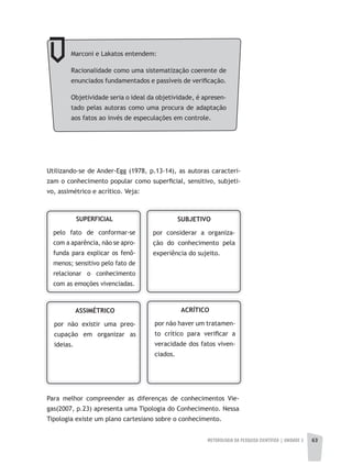 METODOLOGIA DA PESQUISA CIENTÍFICA | UNIDADE 2 63
Utilizando-se de Ander-Egg (1978, p.13-14), as autoras caracteri-
zam o conhecimento popular como superficial, sensitivo, subjeti-
vo, assimétrico e acrítico. Veja:
SUPERFICIAL
pelo fato de conformar-se
com a aparência, não se apro-
funda para explicar os fenô-
menos; sensitivo pelo fato de
relacionar o conhecimento
com as emoções vivenciadas.
SUBJETIVO
por considerar a organiza-
ção do conhecimento pela
experiência do sujeito.
ASSIMÉTRICO
por não existir uma preo-
cupação em organizar as
ideias.
ACRÍTICO
por não haver um tratamen-
to crítico para verificar a
veracidade dos fatos viven-
ciados.
Para melhor compreender as diferenças de conhecimentos Vie-
gas(2007, p.23) apresenta uma Tipologia do Conhecimento. Nessa
Tipologia existe um plano cartesiano sobre o conhecimento.
Marconi e Lakatos entendem:
Racionalidade como uma sistematização coerente de
enunciados fundamentados e passíveis de verificação.
Objetividade seria o ideal da objetividade, é apresen-
tado pelas autoras como uma procura de adaptação
aos fatos ao invés de especulações em controle.
 