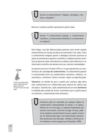 64
Marconi e Lakatos também apresentam quatro tipos.
Para Viegas, uma das diferenciações possíveis seria dividir aqueles
conhecimentos em função do plano do sentimento e da razão. Tanto
o conhecimento religioso quanto o ideológico estariam próximos ao
plano do sentimento enquanto o científico e religioso estariam próxi-
mos ao plano da razão. Para Marconi e Lakatos o que diferencia o co-
nhecimento científico dos demais seria seu contexto metodológico.
As autoras recorrem a Trujillo (1974, p.11) para apresentar as carac-
terísticas de cada tipo de conhecimento. O conhecimento popular
é caracterizado como um conhecimento valorativo, reflexivo, as-
sistemático, verificável, falível e inexato. Vejam as especificações:
Valorativo no sentido de que o sujeito que conhece algo deixa
este conhecimento ser influenciado pelo sistema de valores que
ele possui. Fazendo isto, toda compreensão de um novo fenômeno
é mediado pelo estado de humor, sentimento que o sujeito possui
no momento, contaminando este fenômeno;
O que mais diferencia
estes conhecimentos?
Quais seriam as
características de cada
tipo?
Seriam os conhecimentos “religioso, ideológico, cien-
tífico e filosófico”.
Seriam “o conhecimento popular, o conhecimento
científico, o conhecimento filosófico e o conhecimen-
to religioso”.
Fenômeno pode ser entendido por qualquer objeto de
conhecimento contextualizado no tempo e no espaço.
Poderia ser um novo jogo, as relações interpessoais que
ocorrem num evento, como em um jogo. Ou seja, pode-
ria ser qualquer acontecimento em que o sujeito vivencia
em um determinado lugar e em determinado momento.
Para aprofundar esta discussão, verifique a diferença en-
tre fenômeno e tema proposto por Richardson (1999).
 