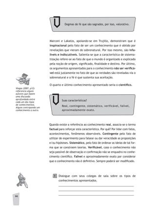 66
Marconi e Lakatos, apoiando-se em Trujillo, demonstram que é
inspiracional pelo fato de ser um conhecimento que é obtido por
revelações que vieram do sobrenatural. Por isso mesmo, são infa-
líveis e indiscutíveis. Salienta-se que a característica de sistema-
tização refere-se ao fato de que o mundo é organizado e explicado
pela noção de origem, significado, finalidade e destino. Por último,
os argumentos apresentados para o conhecimento não	ser	verifi	cá-
vel está justamente no fato de que as verdades são reveladas via o
sobrenatural e a fé é que sustenta sua aceitação.
O quarto e último conhecimento apresentado seria o científi	co.
Suas características?
Real, contingente, sistemático, verificável, falível,
aproximadamente exato.
Quando existe a referência ao conhecimento real, associa-se o termo
factual para reforçar esta característica. Por quê? Por lidar com fatos,
acontecimentos, fenômenos observáveis. Contingente pelo fato de
utilizar de experimento para falsear ou dar veracidade as proposições
e/ou hipóteses. Sistemático, pelo fato de ordenar as ideias de tal for-
ma que se constroem teorias. Verifi	cável, caso o conhecimento não
seja passível de observação e confirmação não se enquadra no conhe-
cimento científico. Falível e aproximadamente exato por considerar
que o conhecimento não é definitivo. Sempre poderá ser modificado.
Dialogue com seus colegas de sala sobre os tipos de
conhecimentos apresentados.
__________________________________________________
__________________________________________________
__________________________________________________
Viegas (2007, p12)
referencia alguns
autores que fazem
uma discussão
aprofundada entre
cada um dos tipos
de conhecimentos.
alguns contrapondo um
conhecimento a outro.
1
Dogmas de fé que são sagrados, por isso, valorativo.
 