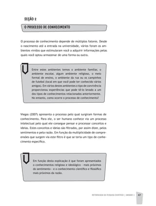 METODOLOGIA DA PESQUISA CIENTÍFICA | unidade 2 67
SEÇÃO 2
O PROCESSO DE CONHECIMENTO
O processo de conhecimento depende de múltiplos fatores. Desde
o nascimento até a entrada na universidade, vários foram os am-
bientes vividos que estimularam você a adquirir informações pelas
quais você optou armazenar de uma forma ou outra.
Entre estes ambientes temos o ambiente familiar, o
ambiente escolar, algum ambiente religioso, o meio
formal de ensino, o ambiente da rua ou os campinhos
de futebol (local em que você pode ter conhecido vários
amigos). Em vários destes ambientes o tipo de convivência
proporcionou experiências que pode tê-lo levado a um
dos tipos de conhecimentos relacionados anteriormente.
No entanto, como ocorre o processo de conhecimento?
Viegas (2007) apresenta o processo pelo qual surgiram formas de
conhecimento. Para ele, o ser humano conhece via um processo
intelectual pelo qual ele consegue pensar e processar conceitos e
ideias. Estes conceitos e ideias são filtrados, por assim dizer, pelos
sentimentos e pela razão. Em função da multiplicidade de compre-
ensões que surgem via este filtro é que se teria um tipo de conhe-
cimento específico.
Em função desta explicação é que foram apresentados
o conhecimentos religioso e ideológico - mais próximos
do sentimento - e o conhecimento científico e filosófico
mais próximos da razão.
 