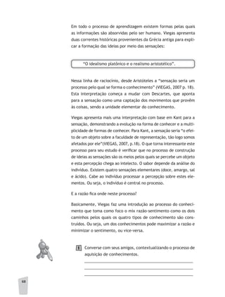 68
Em todo o processo de aprendizagem existem formas pelas quais
as informações são absorvidas pelo ser humano. Viegas apresenta
duas correntes históricas provenientes da Grécia antiga para expli-
car a formação das ideias por meio das sensações:
“O idealismo platônico e o realismo aristotélico”.
Nessa linha de raciocínio, desde Aristóteles a “sensação seria um
processo pelo qual se forma o conhecimento” (VIEGAS, 2007 p. 18).
Esta interpretação começa a mudar com Descartes, que aponta
para a sensação como uma captação dos movimentos que provêm
às coisas, sendo a unidade elementar do conhecimento.
Viegas apresenta mais uma interpretação com base em Kant para a
sensação, demonstrando a evolução na forma de conhecer e a multi-
plicidade de formas de conhecer. Para Kant, a sensação seria “o efei-
to de um objeto sobre a faculdade de representação, tão logo somos
afetados por ele”(VIEGAS, 2007, p.18). O que torna interessante este
processo para seu estudo é verificar que no processo de construção
de ideias as sensações são os meios pelos quais se percebe um objeto
e esta percepção chega ao intelecto. O sabor depende da análise do
indivíduo. Existem quatro sensações elementares (doce, amargo, sal
e ácido). Cabe ao indivíduo processar a percepção sobre estes ele-
mentos. Ou seja, o indivíduo é central no processo.
E a razão fica onde neste processo?
Basicamente, Viegas faz uma introdução ao processo do conheci-
mento que toma como foco o mix razão-sentimento como os dois
caminhos pelos quais os quatro tipos de conhecimento são cons-
truídos. Ou seja, um dos conhecimentos pode maximizar a razão e
minimizar o sentimento, ou vice-versa.
Converse com seus amigos, contextualizando o processo de
aquisição de conhecimentos.
__________________________________________________
__________________________________________________
__________________________________________________
1
 