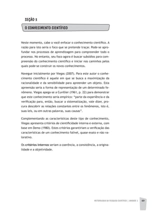 METODOLOGIA DA PESQUISA CIENTÍFICA | unidade 2 69
SEÇÃO 3
O CONHECIMENTO CIENTÍFICO
Neste momento, cabe a você enfocar o conhecimento científico. A
razão para isto seria o foco que se pretende traçar. Pode-se apro-
fundar nos processos de aprendizagem para compreender todo o
processo. No entanto, seu foco agora é buscar subsídios para com-
preensão do conhecimento científico e iniciar nos caminhos pelos
quais pode-se construir os novos conhecimentos.
Navegue inicialmente por Viegas (2007). Para este autor o conhe-
cimento científico é aquele em que se busca a maximização da
racionalidade e da sensibilidade para apreender um objeto. Esta
apreensão seria a forma de representação de um determinado fe-
nômeno. Viegas apega-se a Cuvillier (1961, p. 22) para demonstrar
que este conhecimento seria empírico: “parte da experiência e da
verificação para, então, buscar a sistematização, vale dizer, pro-
cura descobrir as relações constantes entre os fenômenos, isto é,
suas leis, ou em outras palavras, suas causas”.
Complementando as características deste tipo de conhecimento,
Viegas apresenta critérios de cientificidade interna e externa, com
base em Demo (1980). Estes critérios garantiriam a verificação das
características de um conhecimento falível, quase exato e não va-
lorativo.
Os critérios internos seriam a coerência, a consistência, a origina-
lidade e a objetividade.
 
