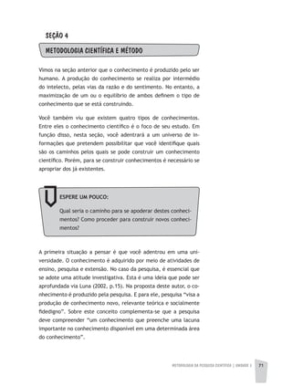 METODOLOGIA DA PESQUISA CIENTÍFICA | unidade 2 71
SEÇÃO 4
METODOLOGIA CIENTÍFICA E MÉTODO
Vimos na seção anterior que o conhecimento é produzido pelo ser
humano. A produção do conhecimento se realiza por intermédio
do intelecto, pelas vias da razão e do sentimento. No entanto, a
maximização de um ou o equilíbrio de ambos definem o tipo de
conhecimento que se está construindo.
Você também viu que existem quatro tipos de conhecimentos.
Entre eles o conhecimento científico é o foco de seu estudo. Em
função disso, nesta seção, você adentrará a um universo de in-
formações que pretendem possibilitar que você identifique quais
são os caminhos pelos quais se pode construir um conhecimento
científico. Porém, para se construir conhecimentos é necessário se
apropriar dos já existentes.
A primeira situação a pensar é que você adentrou em uma uni-
versidade. O conhecimento é adquirido por meio de atividades de
ensino, pesquisa e extensão. No caso da pesquisa, é essencial que
se adote uma atitude investigativa. Esta é uma ideia que pode ser
aprofundada via Luna (2002, p.15). Na proposta deste autor, o co-
nhecimento é produzido pela pesquisa. E para ele, pesquisa “visa a
produção de conhecimento novo, relevante teórica e socialmente
fidedigno”. Sobre este conceito complementa-se que a pesquisa
deve compreender “um conhecimento que preenche uma lacuna
importante no conhecimento disponível em uma determinada área
do conhecimento”.
ESPERE UM POUCO:
Qual seria o caminho para se apoderar destes conheci-
mentos? Como proceder para construir novos conheci-
mentos?
 