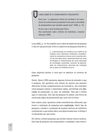 72
Luna (2002, p. 15-16) trabalha com a ideia de objetivos de pesquisa
e não um tipo particular. Entre os objetivos de pesquisa estariam a:
[...] demonstração da existência (ou ausência) de
relações entre diferentes fenômenos; estabeleci-
mento da consistência interna entre conceitos den-
tro de uma dada teoria; desenvolvimento de novas
tecnologias ou demonstração de novas aplicações
de tecnologias conhecidas. Aumento da generali-
dade do conhecimento; descrição das condições
sob as quais um fenômeno ocorre.
Esses objetivos dariam o rumo para se adentrar no universo da
pesquisa.
Porém, Demo (1995) apresenta algumas formas de entender o que
é pesquisa. Ele apresenta uma síntese de autores que possuem
diferentes formas complementares de entendê-la. Uns entendem
como pesquisa coletar e sistematizar dados, permitindo uma des-
crição do pesquisado, ou seja, da realidade. Veja que a ênfase
aqui é a descrição. Este tipo de pesquisa irá adotar uma forma de
construção lógica do pensamento que você verá à frente.
Esse mesmo autor apresenta ainda entendimentos diferentes que
levam a realização de pesquisas para explicação. Neste tipo de
pesquisa o estudo e a produção de quadros teóricos de referência
constatariam o que existe sobre uma determinada área. A ênfase é
no desvendar por que existe.
Por último, existem pesquisas que tentam mesclar teoria e prática.
Este tipo de pesquisa visa compreender a realidade e nela intervir.
COMO SABER SE O CONHECIMENTO É RELEVANTE?
Para Luna, “o julgamento último da novidade e da impor-
tância do conhecimento produzido é feito pela comunidade
de pesquisadores que estudam aquela área” (2002, p. 15).
No seu caso a área da Educação Física.
Para aprofundar sobre critérios de relevância, consultar
Salomon (1999).
 