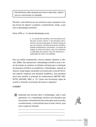 METODOLOGIA DA PESQUISA CIENTÍFICA | UNIDADE 2 73
Entendimentos sobre pesquisa que levam a descrição, explica-
ção ou a intervenção na realidade.
Pois bem, você adentrou em um universo no qual a pesquisa é uma
das formas de adquirir e produzir o conhecimento. Então, o que
seria a Metodologia Científica?
Demo (1995, p. 11) aborda Metodologia como:
[...] o estudo dos caminhos, dos instrumentos usa-
dos para se fazer ciência. É uma disciplina instru-
mental a serviço da pesquisa. Ao mesmo tempo em
que visa conhecer caminhos do processo científico,
também problematiza criticamente, no sentido de
indagar os limites da ciência, seja com referência
à capacidade de conhecer, seja com referência à
capacidade de intervir na realidade.
Para sua melhor compreensão, recorra a Mattos, Rossetto Jr; Ble-
cher (2004). Eles apresentam a Metodologia Científica como a for-
ma de estudar ou conhecer os métodos utilizados para a realização
de pesquisas científicas ou acadêmicas. A Metodologia, segundo os
autores, ocupa espaço nas grades curriculares dos cursos de forma-
ção superior enquanto uma disciplina acadêmica. Essa disciplina
serve para facilitar a produção do conhecimento (MATTOS; ROS-
SETTO; BLECHER, 2004, p. 13) “como uma ferramenta capaz de
auxiliar e entender os processos de buscas e respostas”.
E AGORA?
Adotando essa entrada sobre a metodologia, cabe a você
questionar: se a metodologia constitui uma disciplina que
visa auxiliar o entendimento dos meios pelos quais se produz
o conhecimento, o instrumental para se fazer ciência, qual
seria o papel do método?
__________________________________________________
__________________________________________________
__________________________________________________
1
 