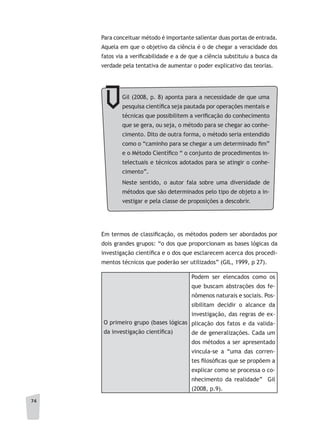 74
Em termos de classificação, os métodos podem ser abordados por
dois grandes grupos: “o dos que proporcionam as bases lógicas da
investigação científica e o dos que esclarecem acerca dos procedi-
mentos técnicos que poderão ser utilizados” (GIL, 1999, p 27).
O primeiro grupo (bases lógicas
da investigação científica)
Podem ser elencados como os
que buscam abstrações dos fe-
nômenos naturais e sociais. Pos-
sibilitam decidir o alcance da
investigação, das regras de ex-
plicação dos fatos e da valida-
de de generalizações. Cada um
dos métodos a ser apresentado
vincula-se a “uma das corren-
tes filosóficas que se propõem a
explicar como se processa o co-
nhecimento da realidade” Gil
(2008, p.9).
Gil (2008, p. 8) aponta para a necessidade de que uma
pesquisa científica seja pautada por operações mentais e
técnicas que possibilitem a verificação do conhecimento
que se gera, ou seja, o método para se chegar ao conhe-
cimento. Dito de outra forma, o método seria entendido
como o “caminho para se chegar a um determinado fim”
e o Método Científico “ o conjunto de procedimentos in-
telectuais e técnicos adotados para se atingir o conhe-
cimento”.
Neste sentido, o autor fala sobre uma diversidade de
métodos que são determinados pelo tipo de objeto a in-
vestigar e pela classe de proposições a descobrir.
Para conceituar método é importante salientar duas portas de entrada.
Aquela em que o objetivo da ciência é o de chegar a veracidade dos
fatos via a verificabilidade e a de que a ciência substituiu a busca da
verdade pela tentativa de aumentar o poder explicativo das teorias.
 