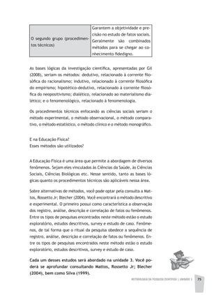 METODOLOGIA DA PESQUISA CIENTÍFICA | UNIDADE 2 75
As bases lógicas da investigação científica, apresentadas por Gil
(2008), seriam os métodos: dedutivo, relacionado à corrente filo-
sófica do racionalismo; indutivo, relacionado à corrente filosófica
do empirismo; hipotético-dedutivo, relacionado à corrente filosó-
fica do neopositivismo; dialético, relacionado ao materialismo dia-
lético; e o fenomenológico, relacionado à fenomenologia.
Os procedimentos técnicos enfocando as ciências sociais seriam o
método experimental, o método observacional, o método compara-
tivo, o método estatístico, o método clínico e o método monográfico.
E na Educação Física?
Esses métodos são utilizados?
A Educação Física é uma área que permite a abordagem de diversos
fenômenos. Sejam eles vinculados às Ciências da Saúde, às Ciências
Sociais, Ciências Biológicas etc. Nesse sentido, tanto as bases ló-
gicas quanto os procedimentos técnicos são aplicáveis nessa área.
Sobre alternativas de métodos, você pode optar pela consulta a Mat-
tos, Rossetto Jr; Blecher (2004). Você encontrará o método descritivo
e experimental. O primeiro possui como característica a observação
dos registro, análise, descrição e correlação de fatos ou fenômenos.
Entre os tipos de pesquisas encontrados neste método estão o estudo
exploratório, estudos descritivos, survey e estudo de caso. Fenôme-
nos, de tal forma que o ritual da pesquisa obedece a sequência de
registro, análise, descrição e correlação de fatos ou fenômenos. En-
tre os tipos de pesquisas encontrados neste método estão o estudo
exploratório, estudos descritivos, survey e estudo de caso.
Cada	um	desses	estudos	será	abordado	na	unidade	3.	Você	po-
derá	 se	 aprofundar	 consultando	 Mattos,	 Rossetto	 Jr;	 Blecher	
(2004),	bem	como	Silva	(1999).
O segundo grupo (procedimen-
tos técnicos)
Garantem a objetividade e pre-
cisão no estudo de fatos sociais.
Geralmente são combinados
métodos para se chegar ao co-
nhecimento fidedigno.
 