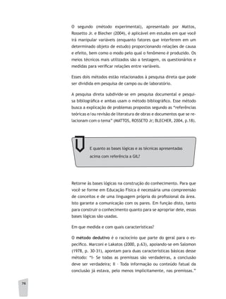 76
O segundo (método experimental), apresentado por Mattos,
Rossetto Jr. e Blecher (2004), é aplicável em estudos em que você
irá manipular variáveis (enquanto fatores que interferem em um
determinado objeto de estudo) proporcionando relações de causa
e efeito, bem como o modo pelo qual o fenômeno é produzido. Os
meios técnicos mais utilizados são a testagem, os questionários e
medidas para verificar relações entre variáveis.
Esses dois métodos estão relacionados à pesquisa direta que pode
ser dividida em pesquisa de campo ou de laboratório.
A pesquisa direta subdivide-se em pesquisa documental e pesqui-
sa bibliográfica e ambas usam o método bibliográfico. Esse método
busca a explicação de problemas propostos segundo as “referências
teóricas e/ou revisão de literatura de obras e documentos que se re-
lacionam com o tema” (MATTOS, ROSSETO Jr; BLECHER, 2004, p.18).
E quanto as bases lógicas e as técnicas apresentadas
acima com referência a GIL?
Retorne às bases lógicas na construção do conhecimento. Para que
você se forme em Educação Física é necessária uma compreensão
de conceitos e de uma linguagem própria do profissional da área.
Isto garante a comunicação com os pares. Em função disto, tanto
para construir o conhecimento quanto para se apropriar dele, essas
bases lógicas são usadas.
Em que medida e com quais características?
O método dedutivo é o raciocínio que parte do geral para o es-
pecífico. Marconi e Lakatos (2000, p.63), apoiando-se em Salomon
(1978, p. 30-31), apontam para duas características básicas desse
método: “I- Se todas as premissas são verdadeiras, a conclusão
deve ser verdadeira; II – Toda informação ou conteúdo fatual da
conclusão já estava, pelo menos implicitamente, nas premissas.”
 