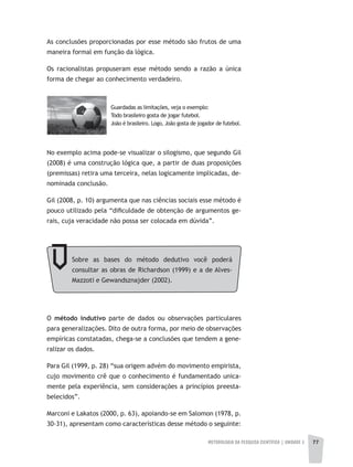 METODOLOGIA DA PESQUISA CIENTÍFICA | UNIDADE 2 77
Sobre as bases do método dedutivo você poderá
consultar as obras de Richardson (1999) e a de Alves-
Mazzoti e Gewandsznajder (2002).
As conclusões proporcionadas por esse método são frutos de uma
maneira formal em função da lógica.
Os racionalistas propuseram esse método sendo a razão a única
forma de chegar ao conhecimento verdadeiro.
Guardadas as limitações, veja o exemplo:
Todo brasileiro gosta de jogar futebol.
João é brasileiro. Logo, João gosta de jogador de futebol.
No exemplo acima pode-se visualizar o silogismo, que segundo Gil
(2008) é uma construção lógica que, a partir de duas proposições
(premissas) retira uma terceira, nelas logicamente implicadas, de-
nominada conclusão.
Gil (2008, p. 10) argumenta que nas ciências sociais esse método é
pouco utilizado pela “dificuldade de obtenção de argumentos ge-
rais, cuja veracidade não possa ser colocada em dúvida”.
O método indutivo parte de dados ou observações particulares
para generalizações. Dito de outra forma, por meio de observações
empíricas constatadas, chega-se a conclusões que tendem a gene-
ralizar os dados.
Para Gil (1999, p. 28) “sua origem advém do movimento empirista,
cujo movimento crê que o conhecimento é fundamentado unica-
mente pela experiência, sem considerações a princípios preesta-
belecidos”.
Marconi e Lakatos (2000, p. 63), apoiando-se em Salomon (1978, p.
30-31), apresentam como características desse método o seguinte:
 