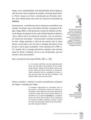 METODOLOGIA DA PESQUISA CIENTÍFICA | UNIDADE 2 79
Viegas, seria a falseabilidade. Esta falseabilidade estaria ligada ao
fato de tornar falsa a hipótese do trabalho, tentando desacreditá-
la. Porém, busca-se ao final a corroboração da afirmação cientí-
fica. Esse método possui este nome em função da necessidade da
hipótese.
Classicamente, a metáfora de cisne é usada para exemplificar esse
método. No entanto, para você melhor entender a proposta de Po-
pper, Viegas (2007, p.106) apresenta a síntese do método com dize-
res de Popper da seguinte forma: pelo método hipotético-dedutivo
“que a ciência não é um sistema de conceitos, mas, ao contrário,
um sistema de enunciados”. Transcrevendo o exemplo jornalístico
de Assis, Viegas apresenta a ideia de que quanto mais se tenta
falsear o enunciado e com isso não se consegue derrubá-lo é sinal
de que a teoria possui qualidades. Como apresenta Gil (1999, p.
21) “quando não se consegue demonstrar qualquer caso concreto
capaz de falsear a hipótese, tem-se a sua corroboração, que não
excede o nível do provisório”.
Veja o exemplo de Assis (apud VIEGAS, 2007, p. 106):
[...] as teorias científicas não são sugeridas pelos
fatos, não vêm deles. São produtos da livre imagi-
nação humana. Depois de formuladas, devem pas-
sar por testes que visem refutá-las. O sucesso em
testes sucessivos marca a qualidade da teoria, o
que não quer dizer que ela seja verdadeira, mas
apenas melhor que as concorrentes.
Pode-se entender o método via quatro procedimentos propostos
por Popper e relatados por Viegas:
a) comparar logicamente as conclusões entre si
para testar a consistência interna do sistema; b)
investigar a forma lógica da teoria para determinar
se ela tem caráter de uma nova teoria empírica ou
científica ou se é apenas tautológica; c) comparar
teoria com outras para verificar se ela representa
um avanço de ordem científica; d) testar a teoria
por meio das aplicações empíricas das conclusões
que dela se possam deduzir.
HIPÓTESE
Partindo do princípio
de que uma pesquisa
surge com a elaboração
de um problema (divida
questionamento), a
respeito de um fenômeno
(contextualizado no
tempo e no espaço), a
HIPÓTESE seria resposta
provável e provisória à
indagação proposta.
TauTOLOGIa
Repetição da mesma
teoria com palavras
diferentes.
 
