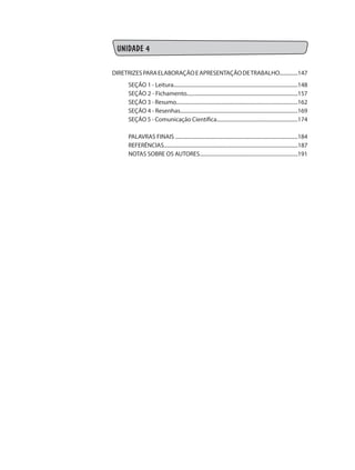 UNIDADE 4
DIRETRIZESPARAELABORAÇÃOEAPRESENTAÇÃODETRABALHO..............147
SEÇÃO 1 - Leitura...............................................................................................148
SEÇÃO 2 - Fichamento.....................................................................................157
SEÇÃO 3 - Resumo.............................................................................................162
SEÇÃO 4 - Resenhas..........................................................................................169
SEÇÃO 5 - Comunicação Científica..............................................................174
PALAVRAS FINAIS .............................................................................................184
REFERÊNCIAS.......................................................................................................187
NOTAS SOBRE OS AUTORES...........................................................................191
 