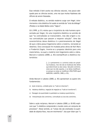 80
Esse método é bem aceito nas ciências naturais, mas pouco ade-
quado para as ciências sociais, uma vez que muitas hipóteses são
difíceis de serem falseadas.
O método dialético, no sentido moderno surge com Hegel. Ante-
riormente a isto dialética foi usada no sentido da “arte do diálogo”
(Platão) e na Idade Média como “lógica”.
Gil (1999, p.31) relata que a trajetória da vida humana apre-
sentada por Hegel, foi uma trajetória dialética no sentido de
que “as contradições se transcendem, mas dão origem a no-
vas contradições que passam a requerer solução”. Uma das
características dessa dialética é o posicionamento de Hegel
de que a ideia possui hegemonia sobre a matéria, tornando-se
idealista. Esta concepção foi mudada pelas obras de Karl Marx
e Frederick Engels. Inverte-se a proposta idealista para uma
materialista, na qual a matéria tem hegemonia sobre a ideia.
Marconi e Lakatos (2000, p. 83) exemplificam a dialética ma-
terialista:
[...] o pensamento e o universo estão em perpé-
tua mudança, mas não são as mudanças das ideias
que determinam as das coisas. São pelo contrário,
estas que nos dão aquelas, e as ideias modificam-
se porque as coisas se modificam (POLITIZER apud
MARCONI; LAKATOS, 2000, p. 83).
Ainda Marconi e Lakatos (2000, p. 83) apresentam as quatro leis
fundamentais:
a) Ação recíproca, unidade polar ou “tudo se relaciona”;
b) 	 Mudança dialética, negação da negação ou “tudo se transforma”;
c) Passagem da quantidade à qualidade ou mudança quantitativa;
d) 	 Interpretação dos contrários, contradição ou luta dos contrários.
Sobre a ação recíproca, Marconi e Lakatos (2000, p. 83-85) expli-
cam que “a dialética compreende o mundo como um conjunto de
processos”. Nesse sentido, as “coisas não são analisadas na quali-
dade de objetos fixos, mas em movimento”. Isto quer dizer que “o
 