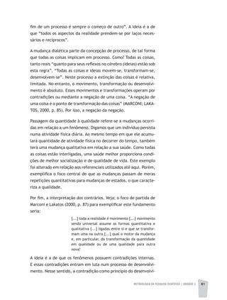 METODOLOGIA DA PESQUISA CIENTÍFICA | unidade 2 81
fim de um processo é sempre o começo de outro”. A ideia é a de
que “todos os aspectos da realidade prendem-se por laços neces-
sários e recíprocos”.
A mudança dialética parte da concepção de processo, de tal forma
que todas as coisas implicam em processo. Como? Todas as coisas,
tanto reais “quanto para seus reflexos no cérebro (ideias) estão sob
esta regra”. “Todas as coisas e ideias movem-se, transformam-se,
desenvolvem-se”. Neste processo a extinção das coisas é relativa,
limitada. No entanto, o movimento, transformação ou desenvolvi-
mento é absoluto. Esses movimentos e transformações operam por
contradições ou mediante a negação de uma coisa. “A negação de
uma coisa é o ponto de transformação das coisas” (MARCONI; LAKA-
TOS, 2000, p. 85). Por isso, a negação da negação.
Passagem da quantidade à qualidade refere-se a mudanças ocorri-
das em relação a um fenômeno. Digamos que um indivíduo persista
numa atividade física diária. Ao mesmo tempo em que ele acumu-
lará quantidade de atividade física no decorrer do tempo, também
terá uma mudança qualitativa em relação a sua saúde. Como todas
as coisas estão interligadas, uma saúde melhor proporciona condi-
ções de melhor socialização e de qualidade de vida. Este exemplo
foi alterado em relação aos referenciais utilizados até aqui. Porém,
exemplifica o foco central de que as mudanças passam de meras
repetições quantitativas para mudanças de estados, o que caracte-
riza a qualidade.
Por fim, a interpretação dos contrários. Veja; o foco de partida de
Marconi e Lakatos (2000, p. 87) para exemplificar este fundamento
seria:
[...] toda a realidade é movimento [...] movimento
sendo universal assume as formas quantitativa e
qualitativa [...] ligadas entre si e que se transfor-
mam uma na outra.[...] qual o motor da mudança
e, em particular, da transformação da quantidade
em qualidade ou de uma qualidade para outra
nova?
A ideia é a de que os fenômenos possuem contradições internas.
E essas contradições entram em luta num processo de desenvolvi-
mento. Nesse sentido, a contradição como princípio do desenvolvi-
 